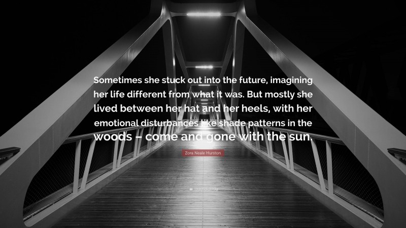 Zora Neale Hurston Quote: “Sometimes she stuck out into the future, imagining her life different from what it was. But mostly she lived between her hat and her heels, with her emotional disturbances like shade patterns in the woods – come and gone with the sun.”
