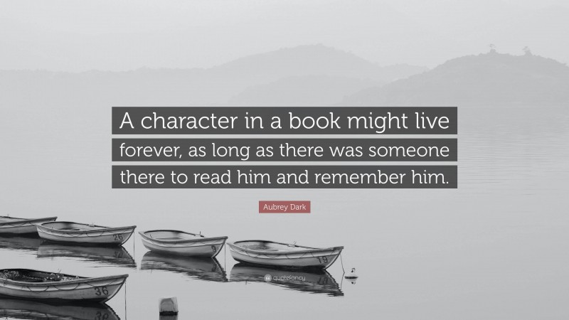 Aubrey Dark Quote: “A character in a book might live forever, as long as there was someone there to read him and remember him.”