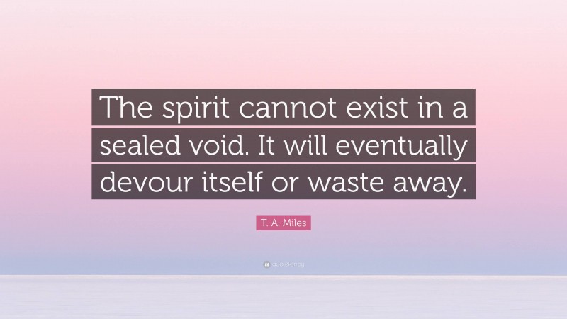 T. A. Miles Quote: “The spirit cannot exist in a sealed void. It will eventually devour itself or waste away.”