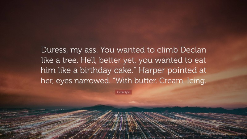 Celia Kyle Quote: “Duress, my ass. You wanted to climb Declan like a tree. Hell, better yet, you wanted to eat him like a birthday cake.” Harper pointed at her, eyes narrowed. “With butter. Cream. Icing.”