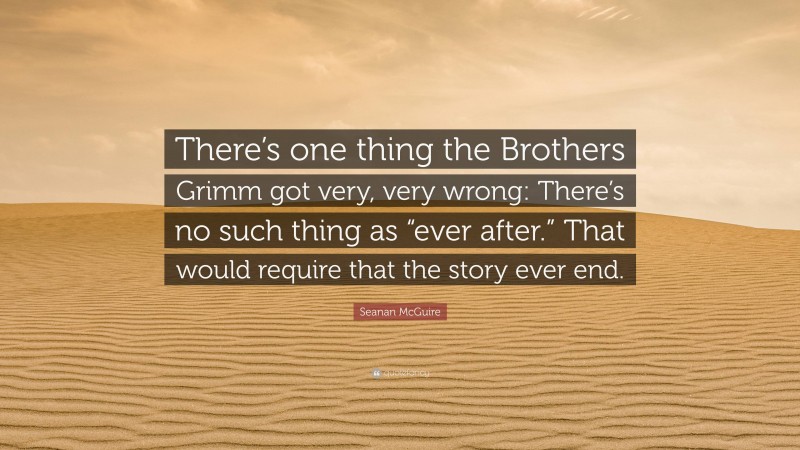 Seanan McGuire Quote: “There’s one thing the Brothers Grimm got very, very wrong: There’s no such thing as “ever after.” That would require that the story ever end.”