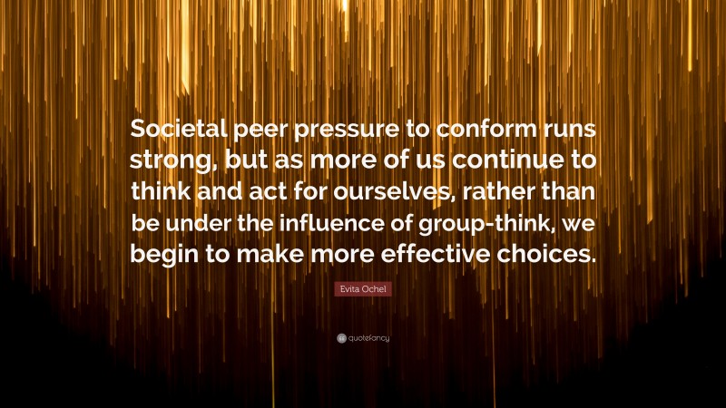 Evita Ochel Quote: “Societal peer pressure to conform runs strong, but as more of us continue to think and act for ourselves, rather than be under the influence of group-think, we begin to make more effective choices.”