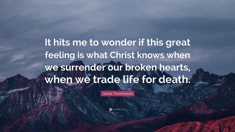 Jamie Tworkowski Quote: “It hits me to wonder if this great feeling is what Christ knows when we surrender our broken hearts, when we trade life for death.”