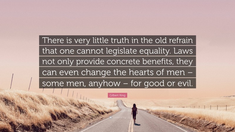 Gilbert King Quote: “There is very little truth in the old refrain that one cannot legislate equality. Laws not only provide concrete benefits, they can even change the hearts of men – some men, anyhow – for good or evil.”