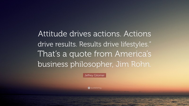 Jeffrey Gitomer Quote: “Attitude drives actions. Actions drive results. Results drive lifestyles.” That’s a quote from America’s business philosopher, Jim Rohn.”