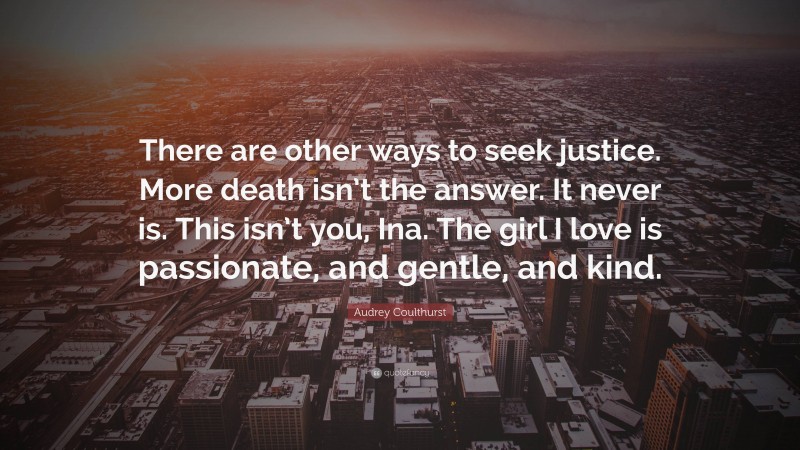 Audrey Coulthurst Quote: “There are other ways to seek justice. More death isn’t the answer. It never is. This isn’t you, Ina. The girl I love is passionate, and gentle, and kind.”