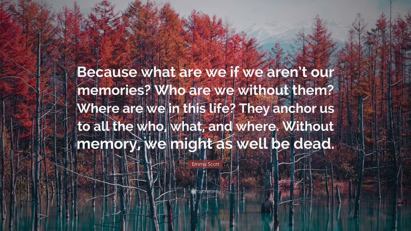 Emma Scott Quote: “Because what are we if we aren’t our memories? Who are we without them? Where are we in this life? They anchor us to all the who, what, and where. Without memory, we might as well be dead.”