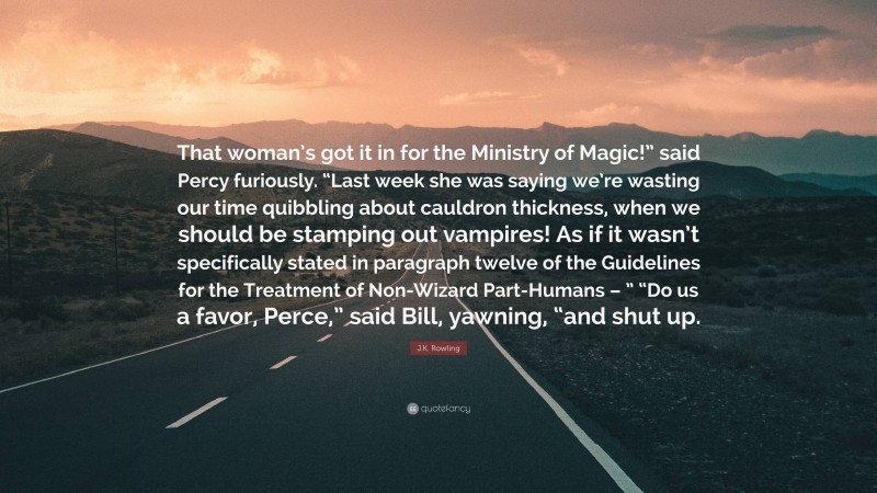 J.K. Rowling Quote: “That woman’s got it in for the Ministry of Magic!” said Percy furiously. “Last week she was saying we’re wasting our time quibbling about cauldron thickness, when we should be stamping out vampires! As if it wasn’t specifically stated in paragraph twelve of the Guidelines for the Treatment of Non-Wizard Part-Humans – ” “Do us a favor, Perce,” said Bill, yawning, “and shut up.”