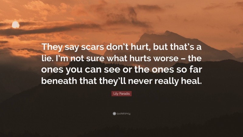 Lily Paradis Quote: “They say scars don’t hurt, but that’s a lie. I’m not sure what hurts worse – the ones you can see or the ones so far beneath that they’ll never really heal.”