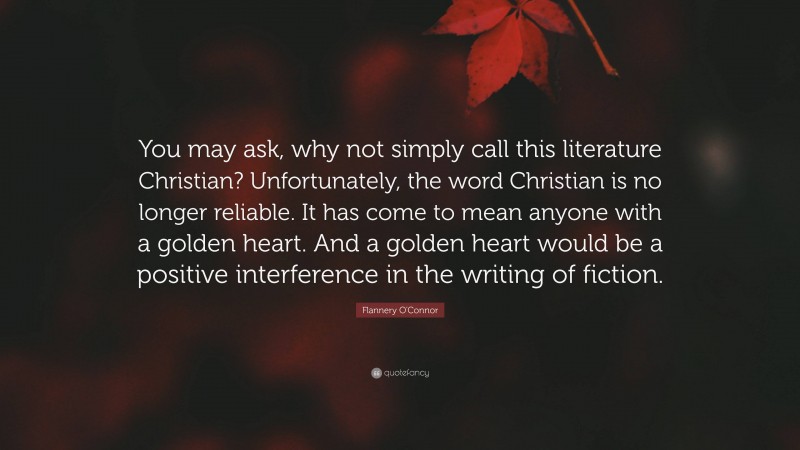 Flannery O'Connor Quote: “You may ask, why not simply call this literature Christian? Unfortunately, the word Christian is no longer reliable. It has come to mean anyone with a golden heart. And a golden heart would be a positive interference in the writing of fiction.”