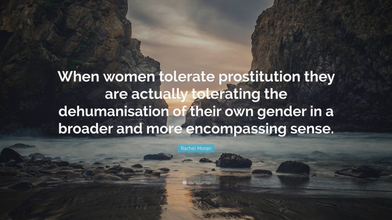 Rachel Moran Quote: “When women tolerate prostitution they are actually tolerating the dehumanisation of their own gender in a broader and more encompassing sense.”