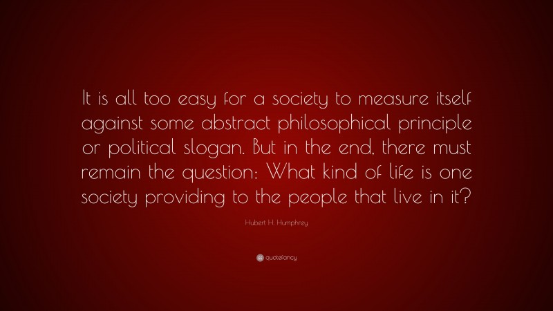 Hubert H. Humphrey Quote: “It is all too easy for a society to measure itself against some abstract philosophical principle or political slogan. But in the end, there must remain the question: What kind of life is one society providing to the people that live in it?”