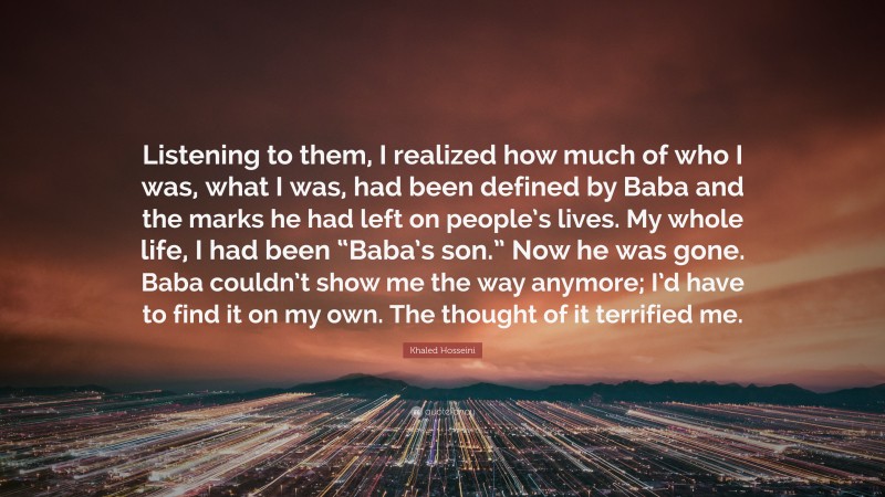 Khaled Hosseini Quote: “Listening to them, I realized how much of who I was, what I was, had been defined by Baba and the marks he had left on people’s lives. My whole life, I had been “Baba’s son.” Now he was gone. Baba couldn’t show me the way anymore; I’d have to find it on my own. The thought of it terrified me.”