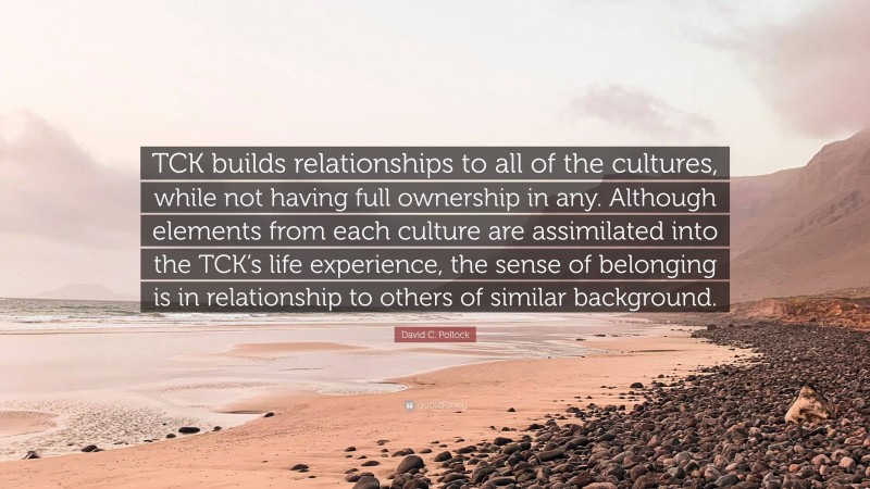 David C. Pollock Quote: “TCK builds relationships to all of the cultures, while not having full ownership in any. Although elements from each culture are assimilated into the TCK’s life experience, the sense of belonging is in relationship to others of similar background.”