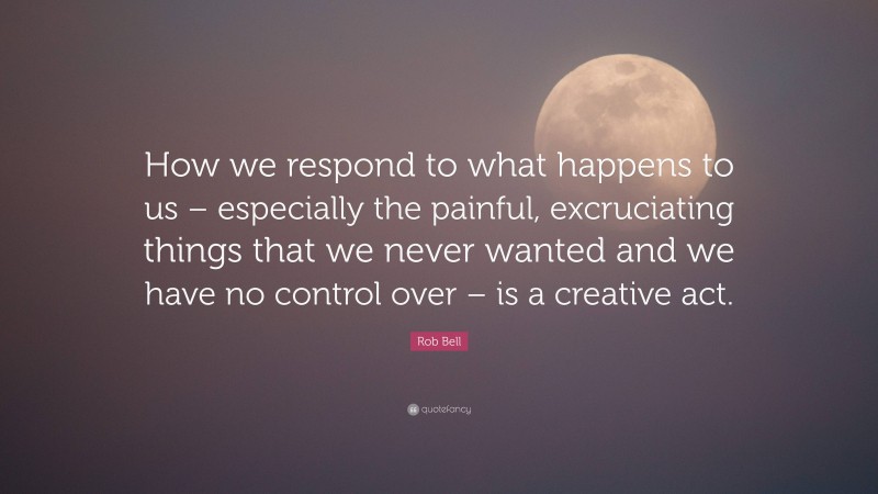 Rob Bell Quote: “How we respond to what happens to us – especially the painful, excruciating things that we never wanted and we have no control over – is a creative act.”