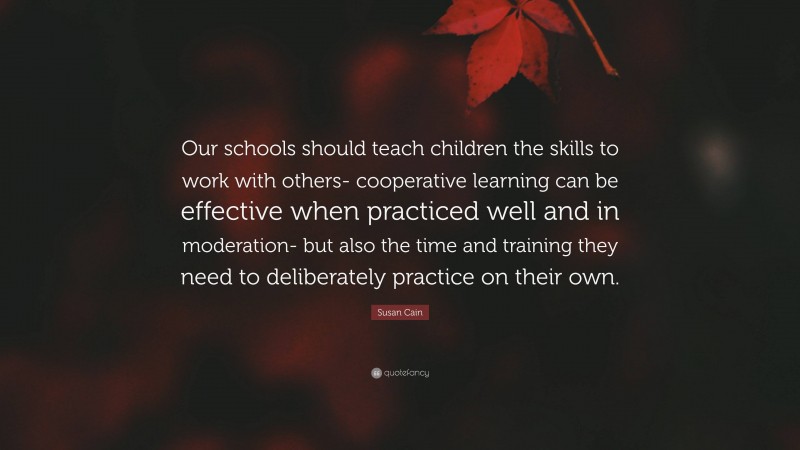 Susan Cain Quote: “Our schools should teach children the skills to work with others- cooperative learning can be effective when practiced well and in moderation- but also the time and training they need to deliberately practice on their own.”
