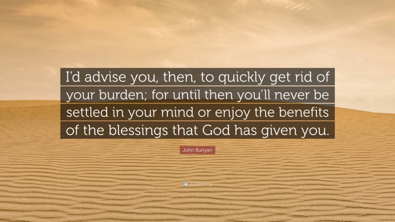 John Bunyan Quote: “I’d advise you, then, to quickly get rid of your burden; for until then you’ll never be settled in your mind or enjoy the benefits of the blessings that God has given you.”