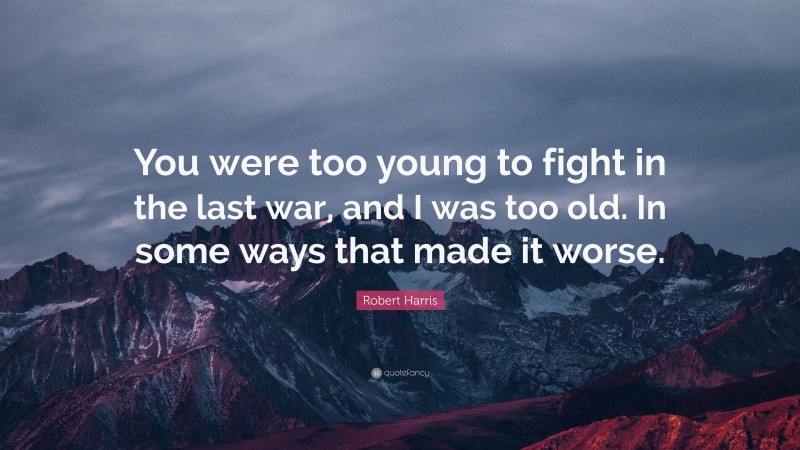 Robert Harris Quote: “You were too young to fight in the last war, and I was too old. In some ways that made it worse.”