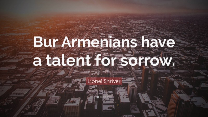 Lionel Shriver Quote: “Bur Armenians have a talent for sorrow.”