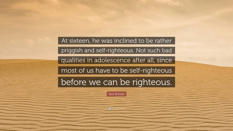 Vera Brittain Quote: “At sixteen, he was inclined to be rather priggish and self-righteous. Not such bad qualities in adolescence after all, since most of us have to be self-righteous before we can be righteous.”