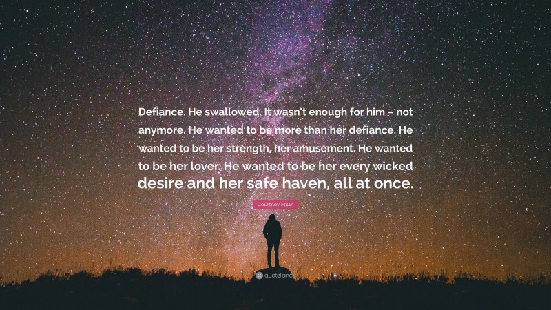 Courtney Milan Quote: “Defiance. He swallowed. It wasn’t enough for him – not anymore. He wanted to be more than her defiance. He wanted to be her strength, her amusement. He wanted to be her lover. He wanted to be her every wicked desire and her safe haven, all at once.”