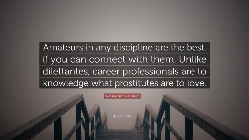 Nassim Nicholas Taleb Quote: “Amateurs in any discipline are the best, if you can connect with them. Unlike dilettantes, career professionals are to knowledge what prostitutes are to love.”