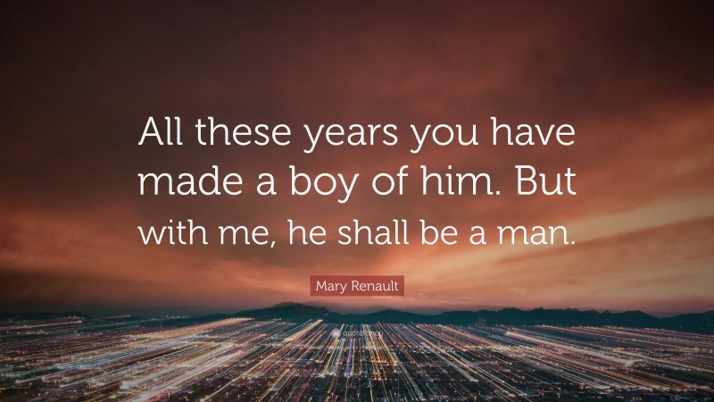 Mary Renault Quote: “All these years you have made a boy of him. But with me, he shall be a man.”