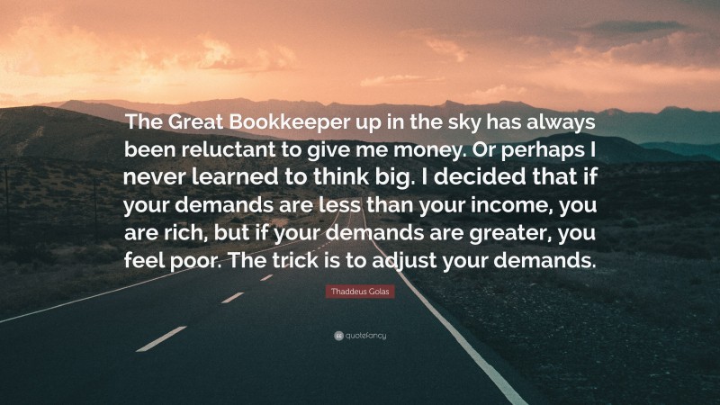Thaddeus Golas Quote: “The Great Bookkeeper up in the sky has always been reluctant to give me money. Or perhaps I never learned to think big. I decided that if your demands are less than your income, you are rich, but if your demands are greater, you feel poor. The trick is to adjust your demands.”
