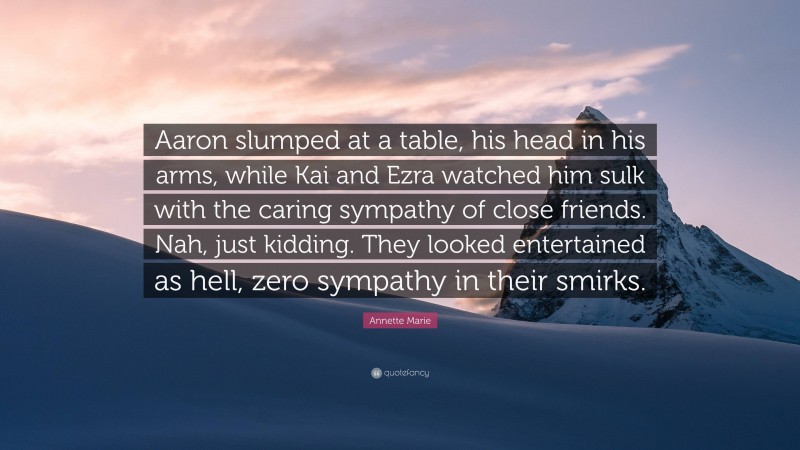 Annette Marie Quote: “Aaron slumped at a table, his head in his arms, while Kai and Ezra watched him sulk with the caring sympathy of close friends. Nah, just kidding. They looked entertained as hell, zero sympathy in their smirks.”