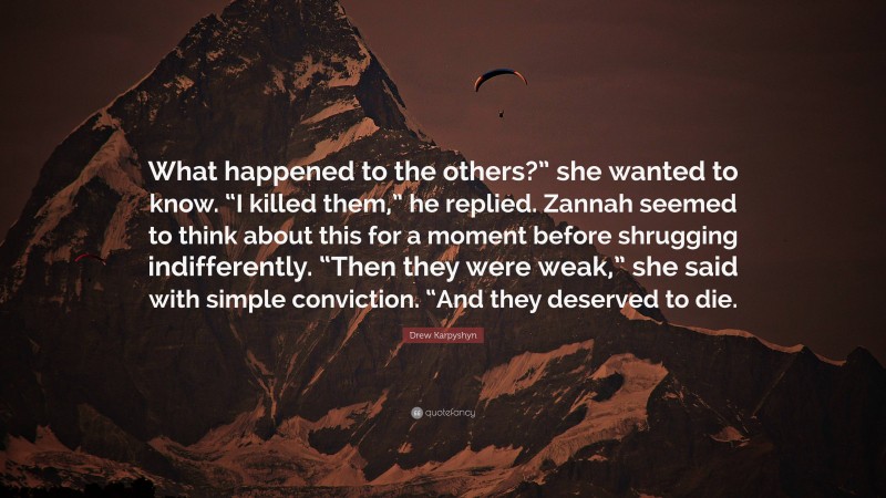 Drew Karpyshyn Quote: “What happened to the others?” she wanted to know. “I killed them,” he replied. Zannah seemed to think about this for a moment before shrugging indifferently. “Then they were weak,” she said with simple conviction. “And they deserved to die.”