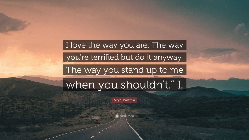 Skye Warren Quote: “I love the way you are. The way you’re terrified but do it anyway. The way you stand up to me when you shouldn’t.” I.”