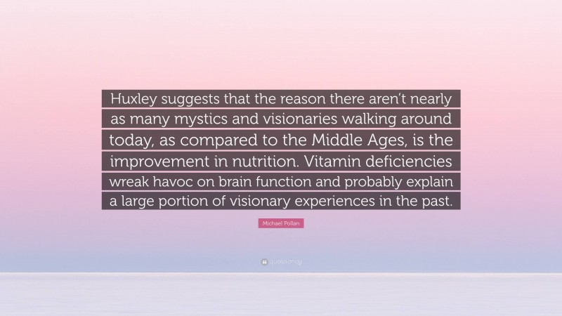 Michael Pollan Quote: “Huxley suggests that the reason there aren’t nearly as many mystics and visionaries walking around today, as compared to the Middle Ages, is the improvement in nutrition. Vitamin deficiencies wreak havoc on brain function and probably explain a large portion of visionary experiences in the past.”