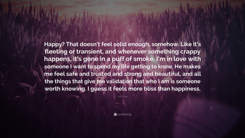 April White Quote: “Happy? That doesn’t feel solid enough, somehow. Like it’s fleeting or transient, and whenever something crappy happens, it’s gone in a puff of smoke. I’m in love with someone I want to spend my life getting to know. He makes me feel safe and trusted and strong and beautiful, and all the things that give me validation that who I am is someone worth knowing. I guess it feels more bliss than happiness.”