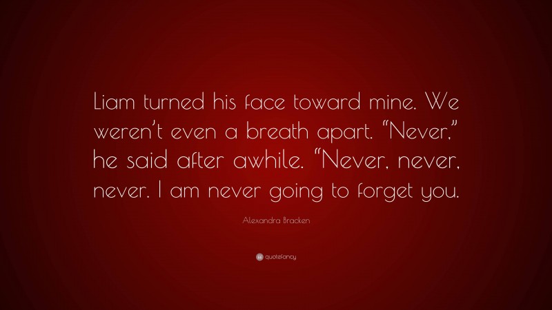 Alexandra Bracken Quote: “Liam turned his face toward mine. We weren’t even a breath apart. “Never,” he said after awhile. “Never, never, never. I am never going to forget you.”