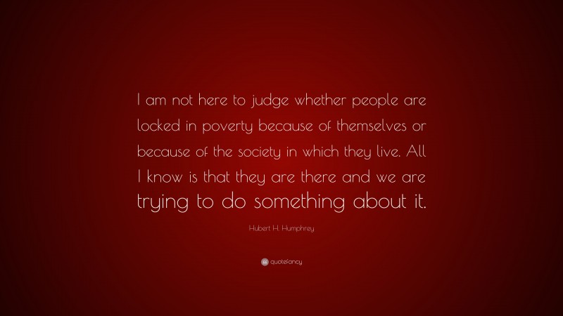 Hubert H. Humphrey Quote: “I am not here to judge whether people are locked in poverty because of themselves or because of the society in which they live. All I know is that they are there and we are trying to do something about it.”
