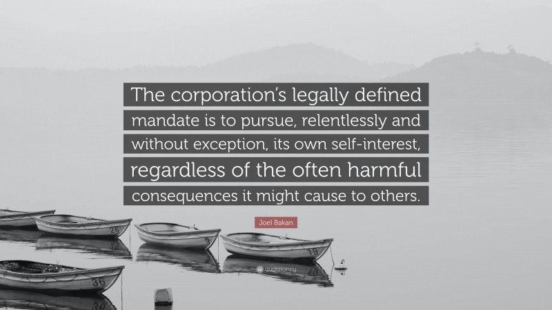 Joel Bakan Quote: “The corporation’s legally defined mandate is to pursue, relentlessly and without exception, its own self-interest, regardless of the often harmful consequences it might cause to others.”