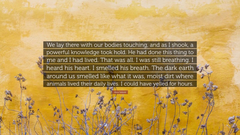 Alice Sebold Quote: “We lay there with our bodies touching, and as I shook, a powerful knowledge took hold. He had done this thing to me and I had lived. That was all. I was still breathing. I heard his heart. I smelled his breath. The dark earth around us smelled like what it was, moist dirt where animals lived their daily lives. I could have yelled for hours.”