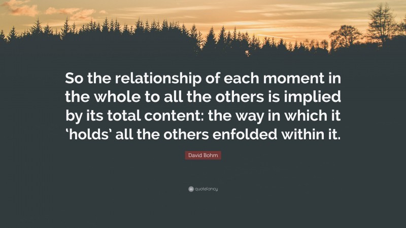 David Bohm Quote: “So the relationship of each moment in the whole to all the others is implied by its total content: the way in which it ‘holds’ all the others enfolded within it.”