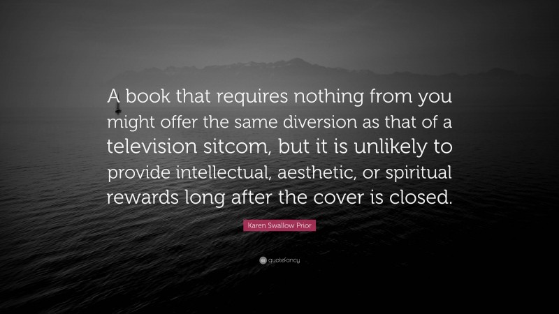 Karen Swallow Prior Quote: “A book that requires nothing from you might offer the same diversion as that of a television sitcom, but it is unlikely to provide intellectual, aesthetic, or spiritual rewards long after the cover is closed.”