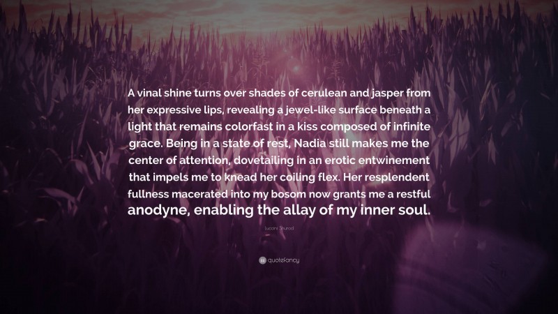 Luccini Shurod Quote: “A vinal shine turns over shades of cerulean and jasper from her expressive lips, revealing a jewel-like surface beneath a light that remains colorfast in a kiss composed of infinite grace. Being in a state of rest, Nadia still makes me the center of attention, dovetailing in an erotic entwinement that impels me to knead her coiling flex. Her resplendent fullness macerated into my bosom now grants me a restful anodyne, enabling the allay of my inner soul.”