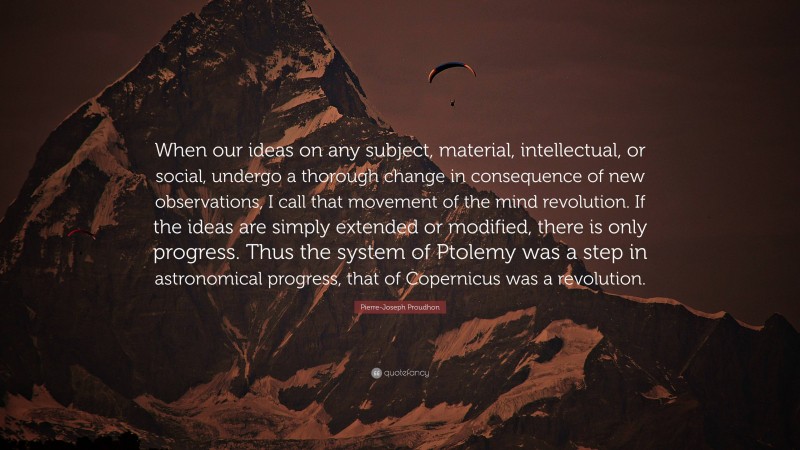 Pierre-Joseph Proudhon Quote: “When our ideas on any subject, material, intellectual, or social, undergo a thorough change in consequence of new observations, I call that movement of the mind revolution. If the ideas are simply extended or modified, there is only progress. Thus the system of Ptolemy was a step in astronomical progress, that of Copernicus was a revolution.”