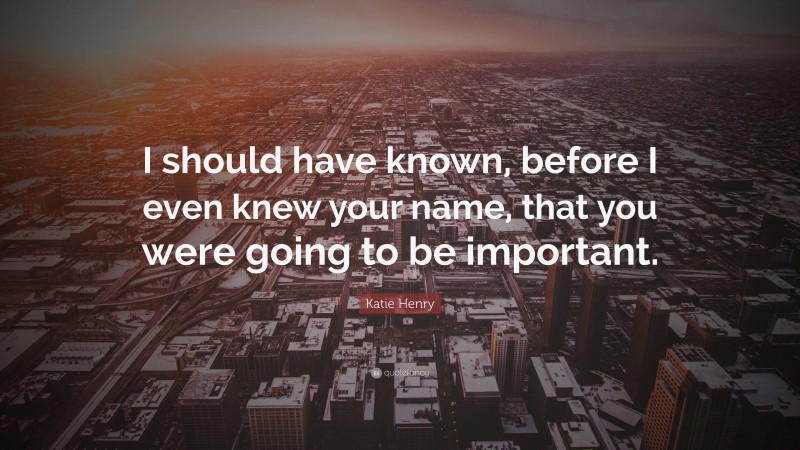 Katie Henry Quote: “I should have known, before I even knew your name, that you were going to be important.”