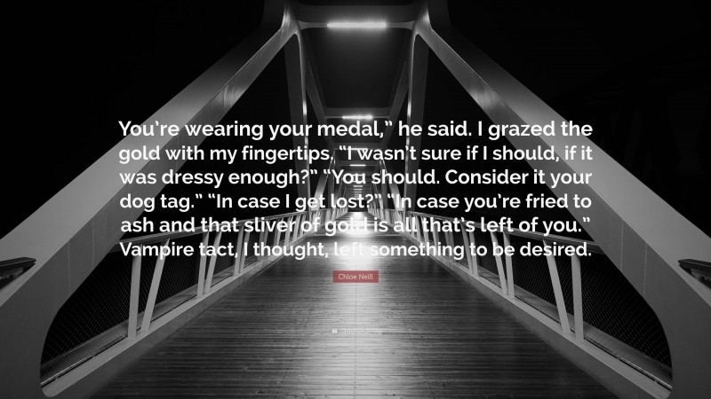 Chloe Neill Quote: “You’re wearing your medal,” he said. I grazed the gold with my fingertips. “I wasn’t sure if I should, if it was dressy enough?” “You should. Consider it your dog tag.” “In case I get lost?” “In case you’re fried to ash and that sliver of gold is all that’s left of you.” Vampire tact, I thought, left something to be desired.”