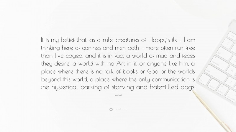 Joe Hill Quote: “It is my belief that, as a rule, creatures of Happy’s ilk – I am thinking here of canines and men both – more often run free than live caged, and it is in fact a world of mud and feces they desire, a world with no Art in it, or anyone like him, a place where there is no talk of books or God or the worlds beyond this world, a place where the only communication is the hysterical barking of starving and hate-filled dogs.”