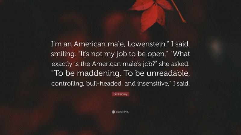 Pat Conroy Quote: “I’m an American male, Lowenstein,” I said, smiling. “It’s not my job to be open.” “What exactly is the American male’s job?” she asked. “To be maddening. To be unreadable, controlling, bull-headed, and insensitive,” I said.”