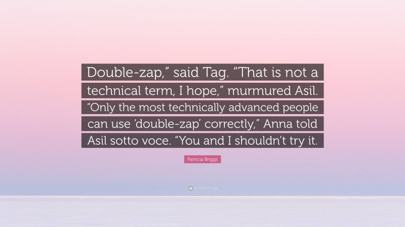 Patricia Briggs Quote: “Double-zap,” said Tag. “That is not a technical term, I hope,” murmured Asil. “Only the most technically advanced people can use ‘double-zap’ correctly,” Anna told Asil sotto voce. “You and I shouldn’t try it.”