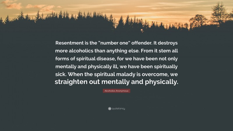 Alcoholics Anonymous Quote: “Resentment is the “number one” offender. It destroys more alcoholics than anything else. From it stem all forms of spiritual disease, for we have been not only mentally and physically ill, we have been spiritually sick. When the spiritual malady is overcome, we straighten out mentally and physically.”