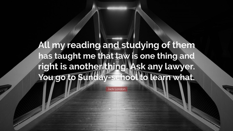 Jack London Quote: “All my reading and studying of them has taught me that law is one thing and right is another thing. Ask any lawyer. You go to Sunday-school to learn what.”