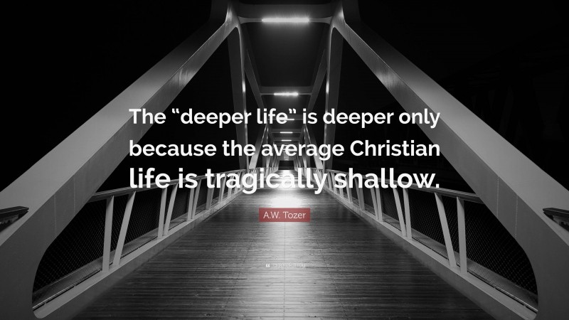 A.W. Tozer Quote: “The “deeper life” is deeper only because the average Christian life is tragically shallow.”