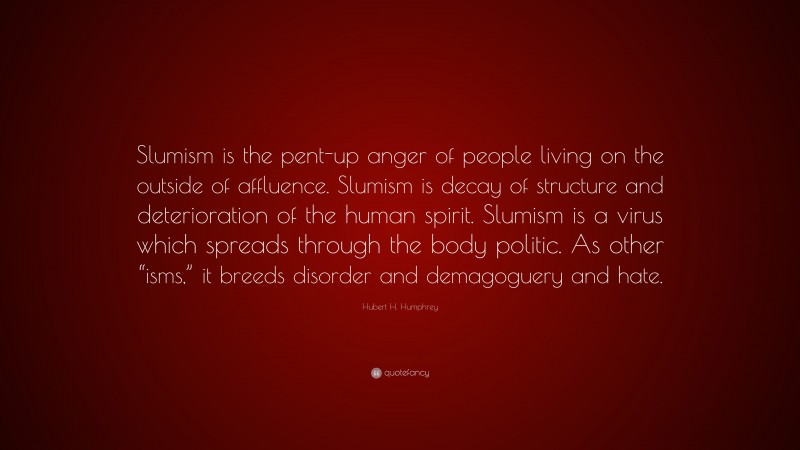 Hubert H. Humphrey Quote: “Slumism is the pent-up anger of people living on the outside of affluence. Slumism is decay of structure and deterioration of the human spirit. Slumism is a virus which spreads through the body politic. As other “isms,” it breeds disorder and demagoguery and hate.”